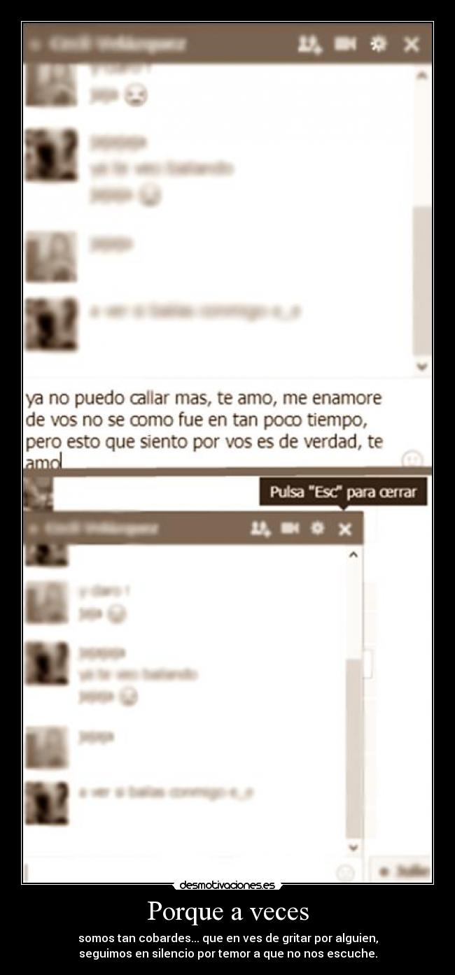 Porque a veces - somos tan cobardes... que en ves de gritar por alguien,
seguimos en silencio por temor a que no nos escuche.