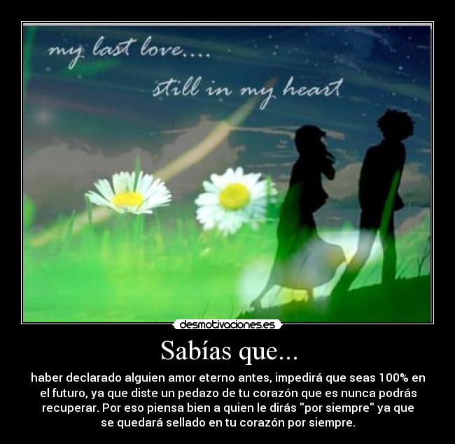 Sabías que... - haber declarado alguien amor eterno antes, impedirá que seas 100% en
el futuro, ya que diste un pedazo de tu corazón que es nunca podrás
recuperar. Por eso piensa bien a quien le dirás por siempre ya que
se quedará sellado en tu corazón por siempre.