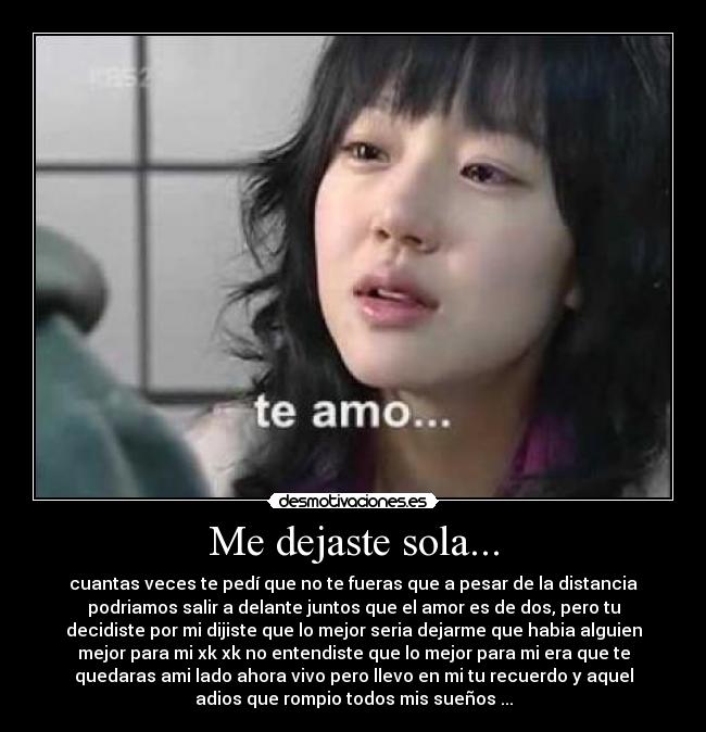 Me dejaste sola... - cuantas veces te pedí que no te fueras que a pesar de la distancia
podriamos salir a delante juntos que el amor es de dos, pero tu
decidiste por mi dijiste que lo mejor seria dejarme que habia alguien
mejor para mi xk xk no entendiste que lo mejor para mi era que te
quedaras ami lado ahora vivo pero llevo en mi tu recuerdo y aquel
adios que rompio todos mis sueños ...