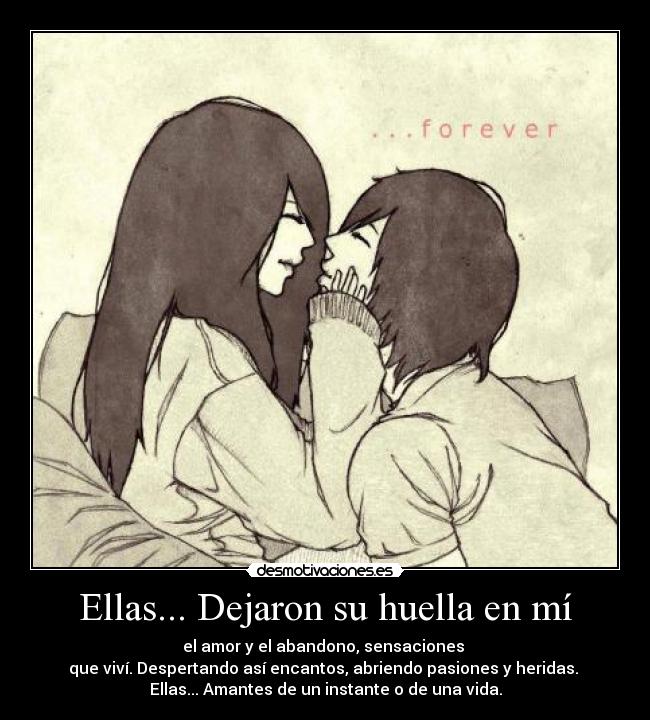Ellas... Dejaron su huella en mí - el amor y el abandono, sensaciones
que viví. Despertando así encantos, abriendo pasiones y heridas.
Ellas... Amantes de un instante o de una vida.