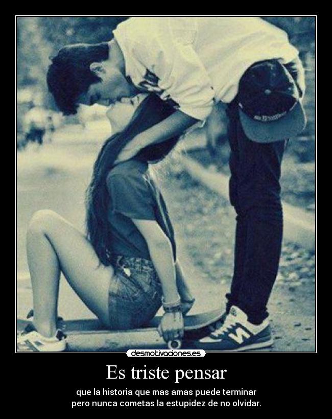 Es triste pensar - que la historia que mas amas puede terminar
pero nunca cometas la estupidez de no olvidar.