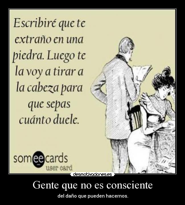 Gente que no es consciente - del daño que pueden hacernos.