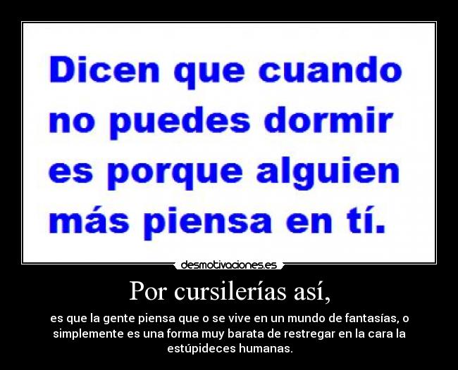 Por cursilerías así, - es que la gente piensa que o se vive en un mundo de fantasías, o
simplemente es una forma muy barata de restregar en la cara la
estúpideces humanas.