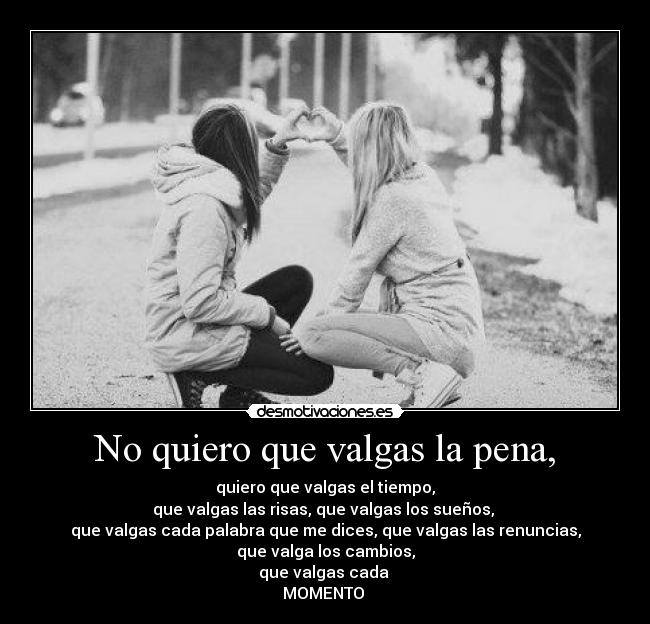 No quiero que valgas la pena, - quiero que valgas el tiempo,
que valgas las risas, que valgas los sueños,
que valgas cada palabra que me dices, que valgas las renuncias,
que valga los cambios,
que valgas cada
MOMENTO ♥