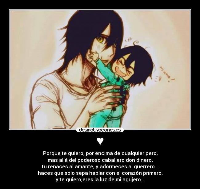 ♥ - Porque te quiero, por encima de cualquier pero,
mas allá del poderoso caballero don dinero,
tu renaces al amante, y adormeces al guerrero...
haces que solo sepa hablar con el corazón primero,
y te quiero,eres la luz de mi agujero...