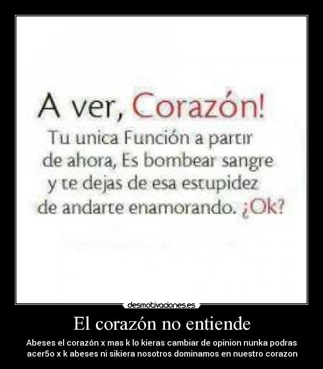 El corazón no entiende - Abeses el corazón x mas k lo kieras cambiar de opinion nunka podras
acer5o x k abeses ni sikiera nosotros dominamos en nuestro corazon