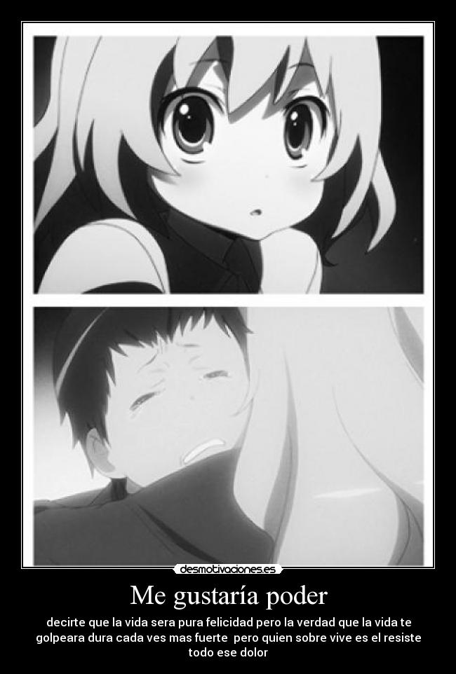 Me gustaría poder - decirte que la vida sera pura felicidad pero la verdad que la vida te
golpeara dura cada ves mas fuerte pero quien sobre vive es el resiste
todo ese dolor