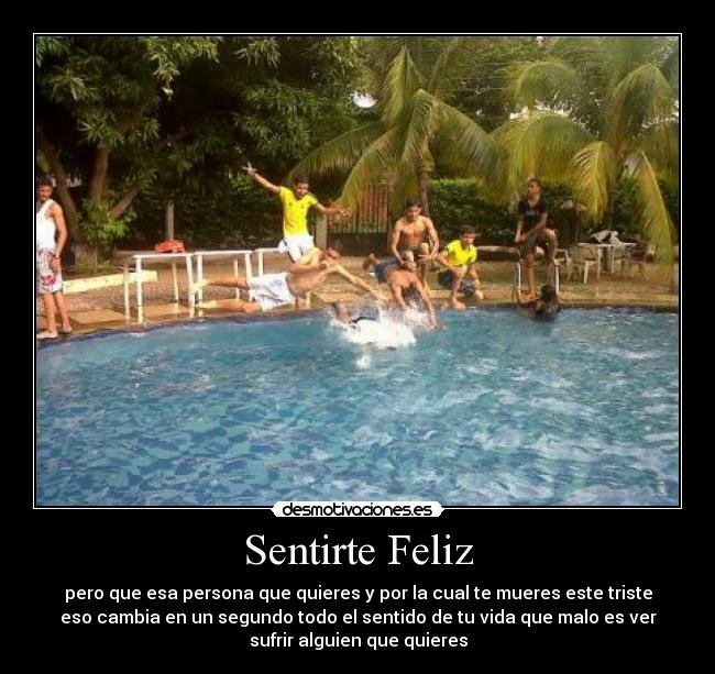 Sentirte Feliz - pero que esa persona que quieres y por la cual te mueres este triste
eso cambia en un segundo todo el sentido de tu vida que malo es ver
sufrir alguien que quieres