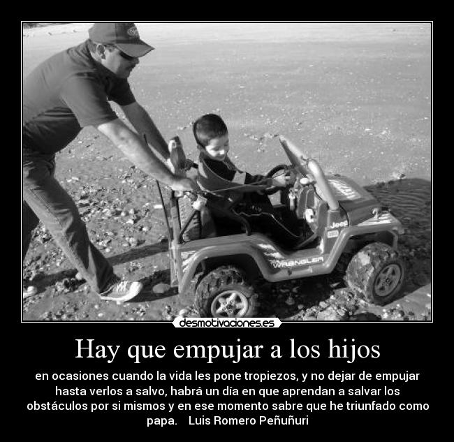 Hay que empujar a los hijos - en ocasiones cuando la vida les pone tropiezos, y no dejar de empujar
hasta verlos a salvo, habrá un día en que aprendan a salvar los
obstáculos por si mismos y en ese momento sabre que he triunfado como
papa. Luis Romero Peñuñuri