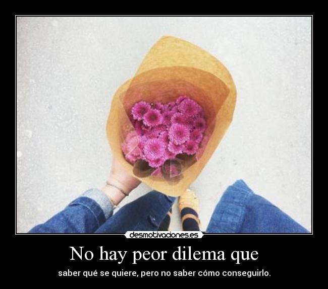 No hay peor dilema que - saber qué se quiere, pero no saber cómo conseguirlo.