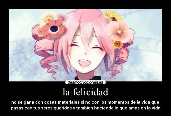 la felicidad - no se gana con cosas materiales si no con los momentos de la vida que 
pasas con tus seres queridos y tambien haciendo lo que amas en la vida