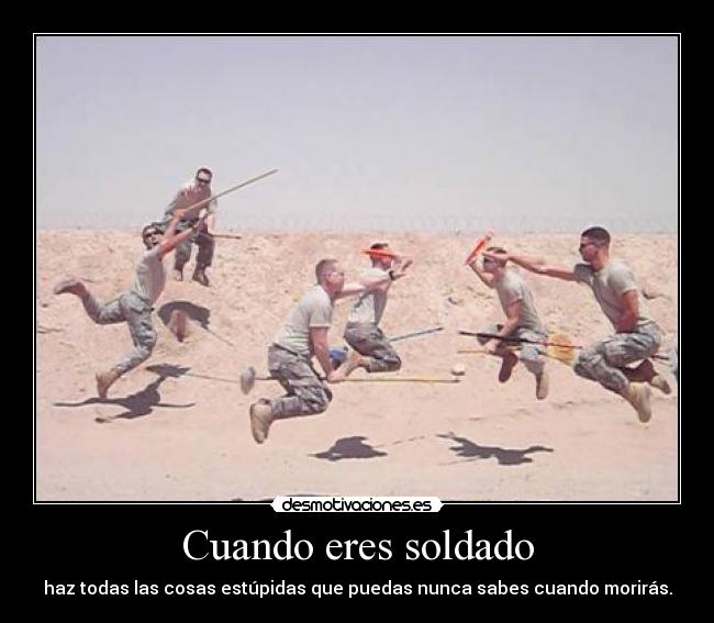 Cuando eres soldado - haz todas las cosas estúpidas que puedas nunca sabes cuando morirás.