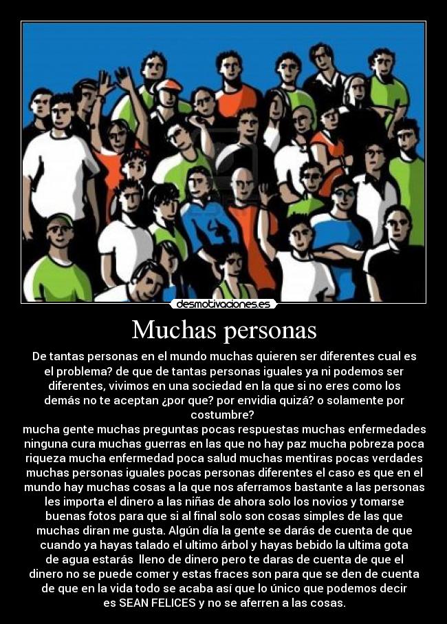 Muchas personas - De tantas personas en el mundo muchas quieren ser diferentes cual es
el problema? de que de tantas personas iguales ya ni podemos ser
diferentes, vivimos en una sociedad en la que si no eres como los
demás no te aceptan ¿por que? por envidia quizá? o solamente por
costumbre?
mucha gente muchas preguntas pocas respuestas muchas enfermedades
ninguna cura muchas guerras en las que no hay paz mucha pobreza poca
riqueza mucha enfermedad poca salud muchas mentiras pocas verdades
muchas personas iguales pocas personas diferentes el caso es que en el
mundo hay muchas cosas a la que nos aferramos bastante a las personas
les importa el dinero a las niñas de ahora solo los novios y tomarse
buenas fotos para que si al final solo son cosas simples de las que
muchas diran me gusta. Algún día la gente se darás de cuenta de que
cuando ya hayas talado el ultimo árbol y hayas bebido la ultima gota
de agua estarás lleno de dinero pero te daras de cuenta de que el
dinero no se puede comer y estas fraces son para que se den de cuenta
de que en la vida todo se acaba así que lo único que podemos decir
es SEAN FELICES y no se aferren a las cosas.