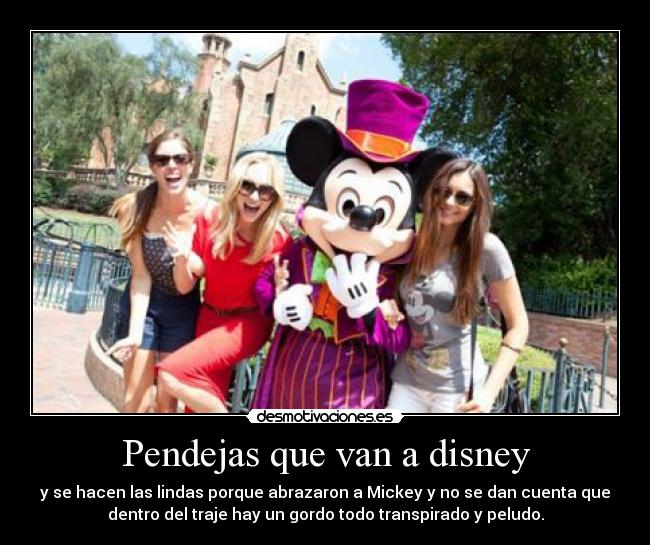 Pendejas que van a disney - y se hacen las lindas porque abrazaron a Mickey y no se dan cuenta que
dentro del traje hay un gordo todo transpirado y peludo.