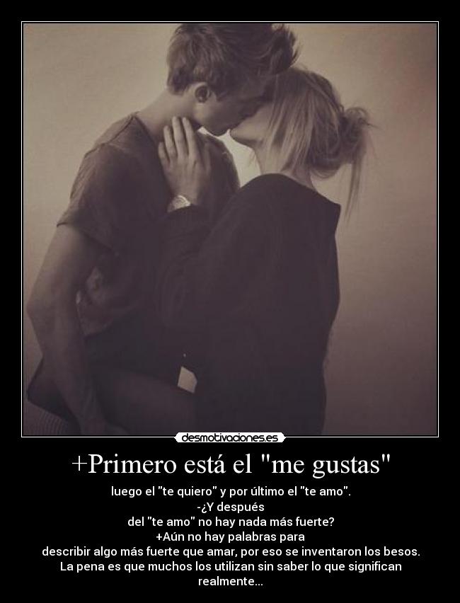+Primero está el me gustas - luego el te quiero y por último el te amo.
-¿Y después
del te amo no hay nada más fuerte?
+Aún no hay palabras para
describir algo más fuerte que amar, por eso se inventaron los besos.
La pena es que muchos los utilizan sin saber lo que significan
realmente...