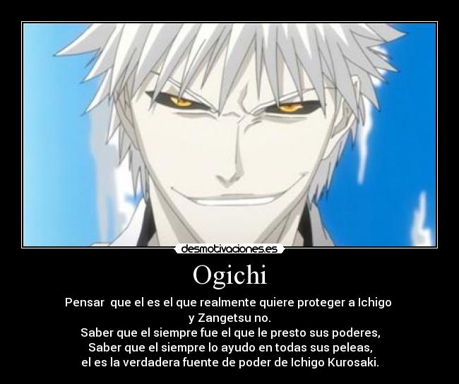 Ogichi - Pensar que el es el que realmente quiere proteger a Ichigo
y Zangetsu no.
Saber que el siempre fue el que le presto sus poderes,
Saber que el siempre lo ayudo en todas sus peleas,
el es la verdadera fuente de poder de Ichigo Kurosaki.
