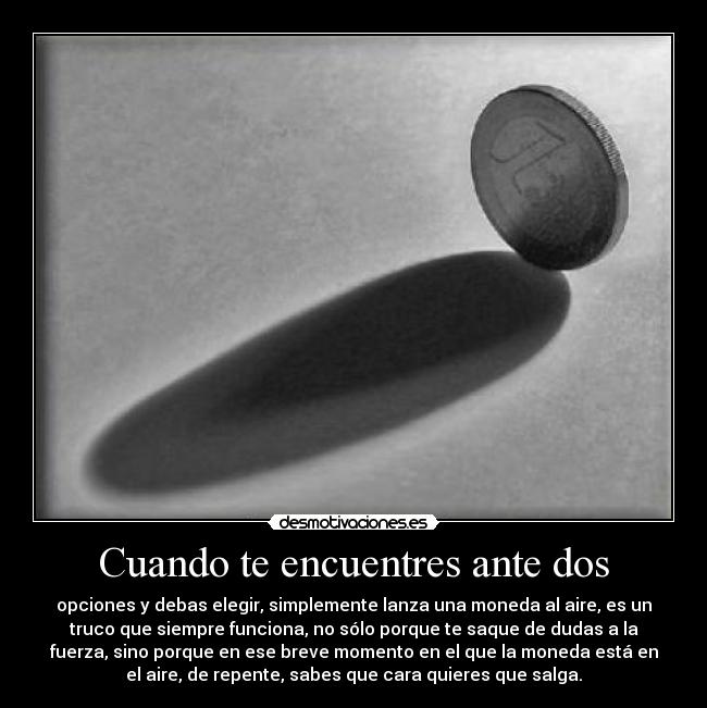 Cuando te encuentres ante dos - opciones y debas elegir, simplemente lanza una moneda al aire, es un
truco que siempre funciona, no sólo porque te saque de dudas a la
fuerza, sino porque en ese breve momento en el que la moneda está en
el aire, de repente, sabes que cara quieres que salga.