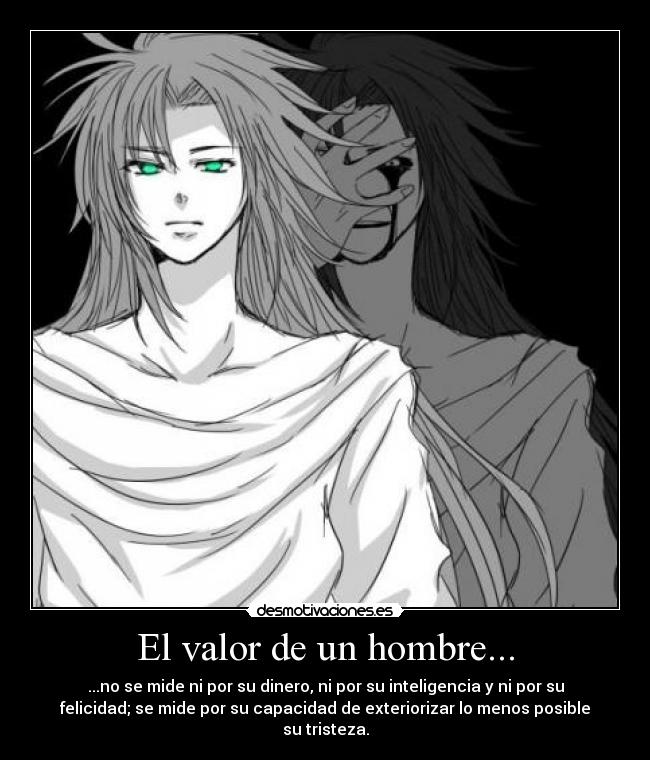 El valor de un hombre... - ...no se mide ni por su dinero, ni por su inteligencia y ni por su
felicidad; se mide por su capacidad de exteriorizar lo menos posible
su tristeza.