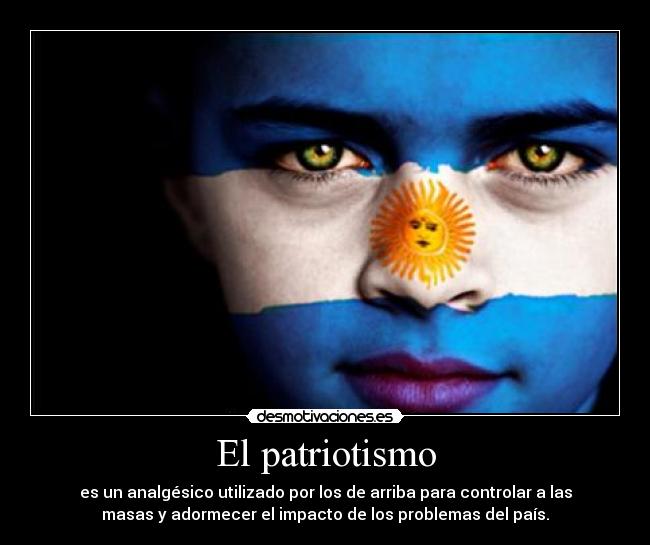 El patriotismo - es un analgésico utilizado por los de arriba para controlar a las
masas y adormecer el impacto de los problemas del país.