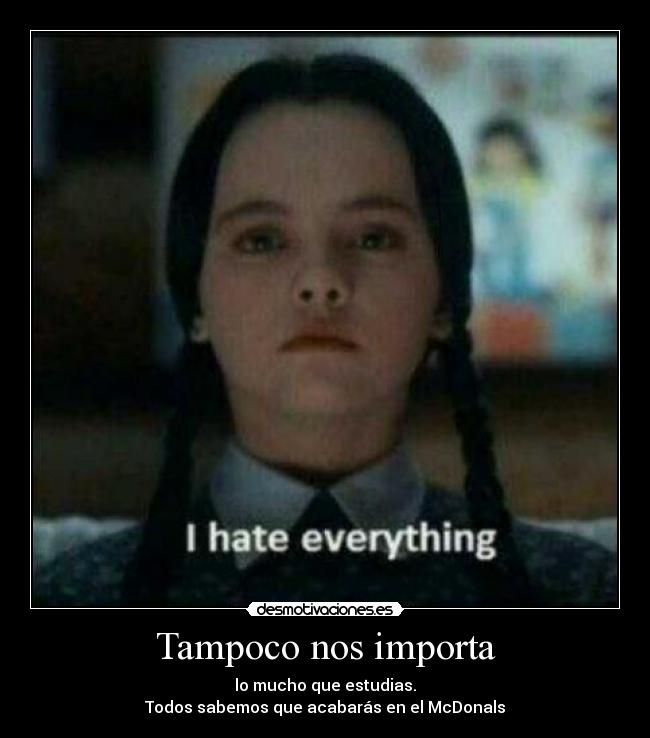 Tampoco nos importa - lo mucho que estudias.
Todos sabemos que acabarás en el McDonals