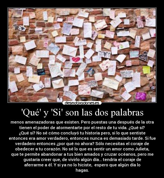 Qué y Si son las dos palabras - menos amenazadoras que existen. Pero puestas una después de la otra
tienen el poder de atormentarte por el resto de tu vida. ¿Qué sí?
¿Qué si? No sé cómo concluyó tu historia pero, si lo que sentiste
entonces era amor verdadero, entonces nunca es demasiado tarde. Si fue
verdadero entonces ¿por qué no ahora? Sólo necesitas el coraje de
obedecer a tu corazón. No sé lo que es sentir un amor como Julieta,
que te permite abandonar a tus bien amados y cruzar océanos, pero me
gustaría creer que, de vivirlo algún día... tendría el coraje de
aferrarme a él. Y si ya no lo hiciste,  espero que algún día lo
hagas.