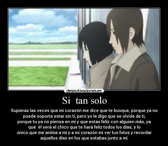 Si  tan solo - Supieras las veces que mi corazón me dice que te busque, porque ya no
puede soporta estar sin ti, pero yo le digo que se olvide de ti,
porque tu ya no piensa en mí y que estas feliz con alguien más, ya
que  él será el chico que te hará feliz todos los días, y lo
único que me anima a mí y a mi corazón es ver tus fotos y recordar
aquellos días en los que estabas junto a mí.