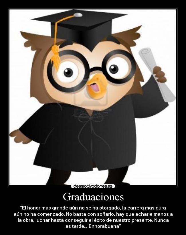 Graduaciones - “El honor mas grande aún no se ha otorgado, la carrera mas dura
aún no ha comenzado. No basta con soñarlo, hay que echarle manos a
la obra, luchar hasta conseguir el éxito de nuestro presente. Nunca
es tarde… Enhorabuena”