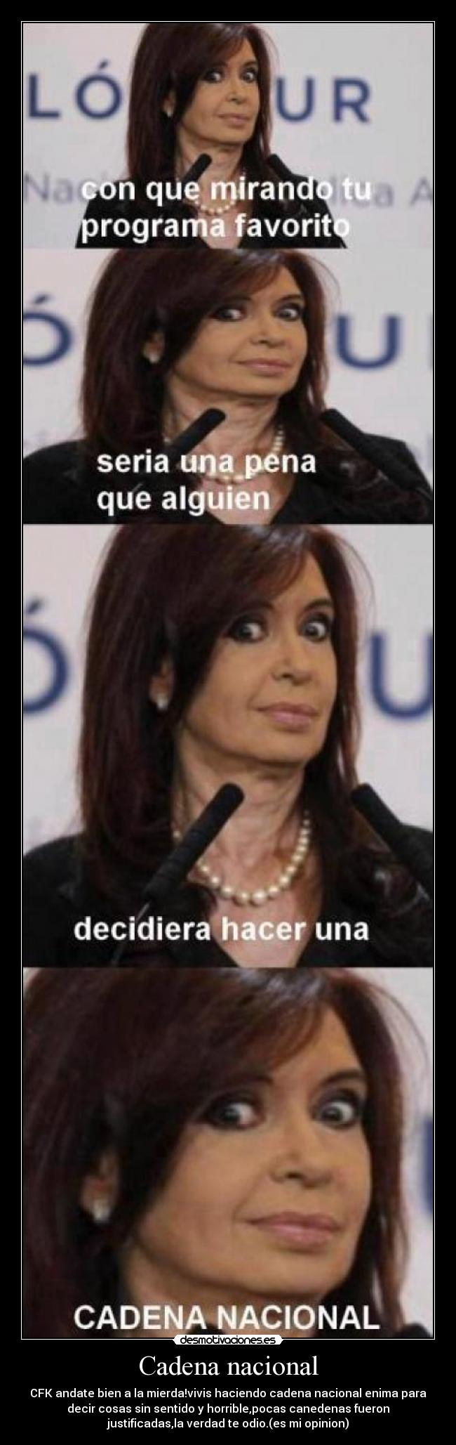 Cadena nacional - CFK andate bien a la mierda!vivis haciendo cadena nacional enima para
decir cosas sin sentido y horrible,pocas canedenas fueron
justificadas,la verdad te odio.(es mi opinion)