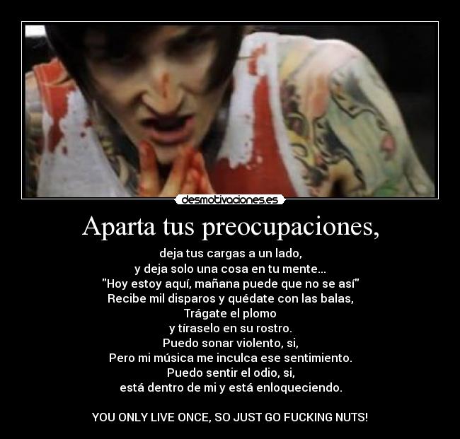 Aparta tus preocupaciones, - deja tus cargas a un lado,
y deja solo una cosa en tu mente...
Hoy estoy aquí, mañana puede que no se así
Recibe mil disparos y quédate con las balas,
Trágate el plomo
y tíraselo en su rostro.
Puedo sonar violento, si,
Pero mi música me inculca ese sentimiento.
Puedo sentir el odio, si,
está dentro de mi y está enloqueciendo.
YOU ONLY LIVE ONCE, SO JUST GO FUCKING NUTS!