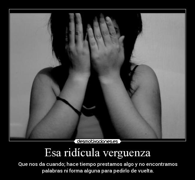 Esa ridícula verguenza - Que nos da cuando; hace tiempo prestamos algo y no encontramos
palabras ni forma alguna para pedirlo de vuelta.