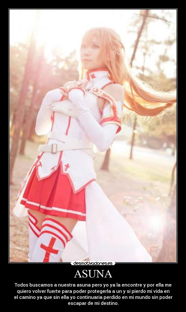ASUNA - Todos buscamos a nuestra asuna pero yo ya la encontre y por ella me
quiero volver fuerte para poder protegerla a un y si pierdo mi vida en
el camino ya que sin ella yo continuaria perdido en mi mundo sin poder
escapar de mi destino.