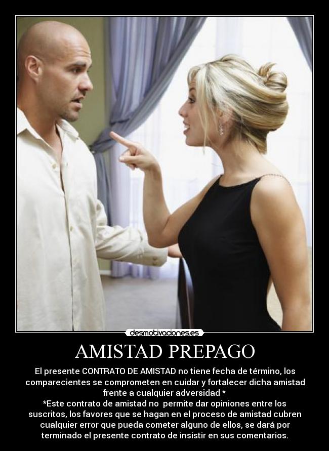 AMISTAD PREPAGO - El presente CONTRATO DE AMISTAD no tiene fecha de término, los
comparecientes se comprometen en cuidar y fortalecer dicha amistad
frente a cualquier adversidad *
*Este contrato de amistad no permite dar opiniones entre los
suscritos, los favores que se hagan en el proceso de amistad cubren
cualquier error que pueda cometer alguno de ellos, se dará por
terminado el presente contrato de insistir en sus comentarios.