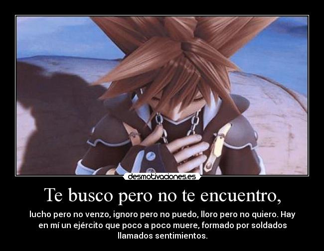 Te busco pero no te encuentro, - lucho pero no venzo, ignoro pero no puedo, lloro pero no quiero. Hay
en mí un ejército que poco a poco muere, formado por soldados
llamados sentimientos.