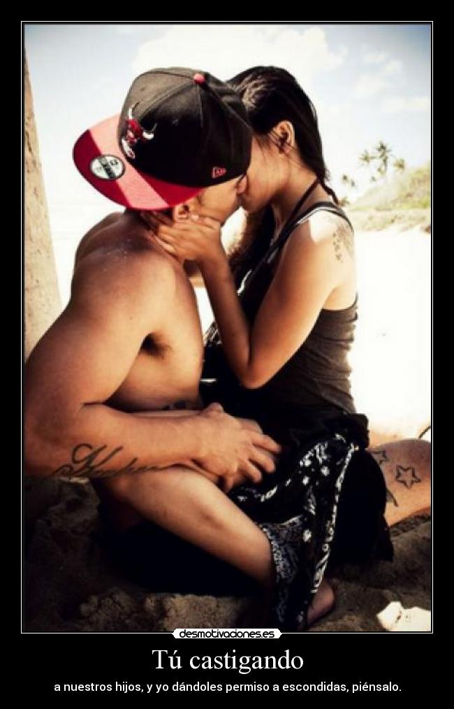 Tú castigando - a nuestros hijos, y yo dándoles permiso a escondidas, piénsalo.