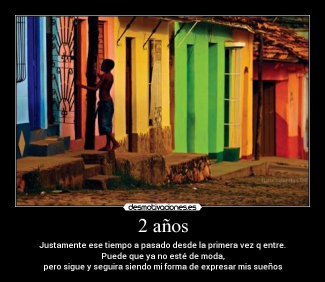 2 años - Justamente ese tiempo a pasado desde la primera vez q entre.
Puede que ya no esté de moda,
pero sigue y seguira siendo mi forma de expresar mis sueños