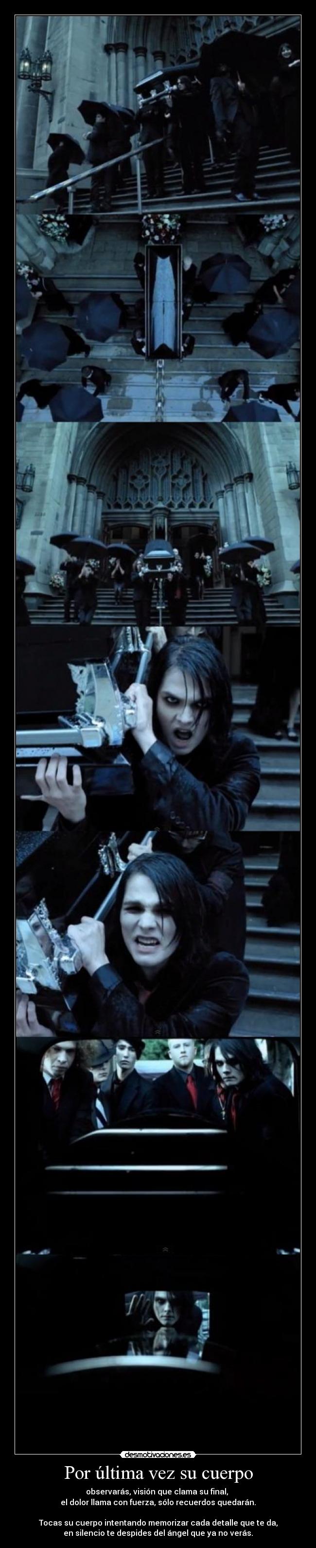 Por última vez su cuerpo - observarás, visión que clama su final,
el dolor llama con fuerza, sólo recuerdos quedarán.
Tocas su cuerpo intentando memorizar cada detalle que te da,
en silencio te despides del ángel que ya no verás.