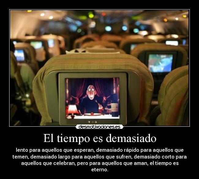 El tiempo es demasiado - lento para aquellos que esperan, demasiado rápido para aquellos que
temen, demasiado largo para aquellos que sufren, demasiado corto para
aquellos que celebran, pero para aquellos que aman, el tiempo es
eterno.