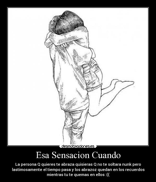 Esa Sensacion Cuando - La persona Q quieres te abraza quisieras Q no te soltara nunk pero
lastimosamente el tiempo pasa y los abrazoz quedan en los recuerdos
mientras tu te quemas en ellos :((