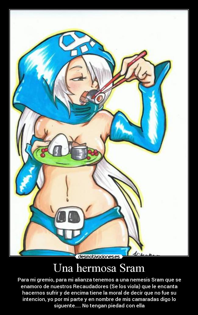 Una hermosa Sram - Para mi gremio, para mi alianza tenemos a una nemesis Sram que se
enamoro de nuestros Recaudadores (Se los viola) que le encanta
hacernos sufrir y de encima tiene la moral de decir que no fue su
intencion, yo por mi parte y en nombre de mis camaradas digo lo
siguente..... No tengan piedad con ella