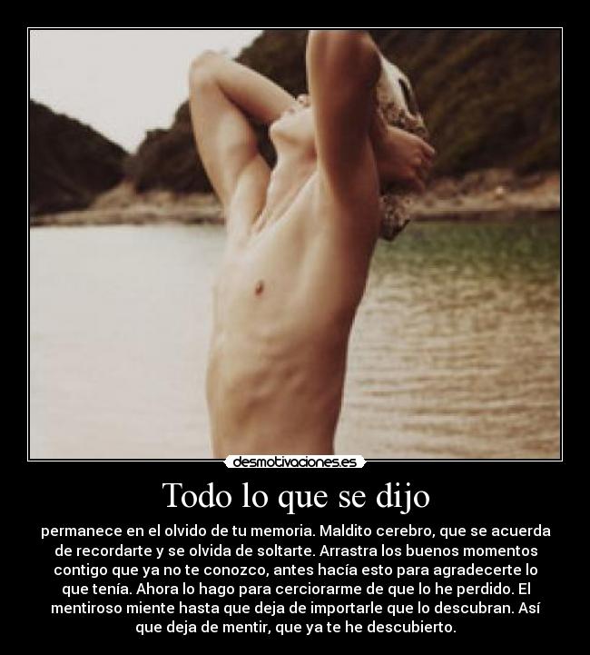 Todo lo que se dijo - permanece en el olvido de tu memoria. Maldito cerebro, que se acuerda
de recordarte y se olvida de soltarte. Arrastra los buenos momentos
contigo que ya no te conozco, antes hacía esto para agradecerte lo
que tenía. Ahora lo hago para cerciorarme de que lo he perdido. El
mentiroso miente hasta que deja de importarle que lo descubran. Así
que deja de mentir, que ya te he descubierto.