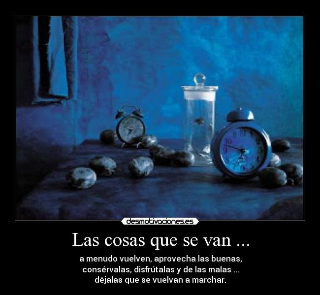 Las cosas que se van ... - a menudo vuelven, aprovecha las buenas,
consérvalas, disfrútalas y de las malas ...
déjalas que se vuelvan a marchar.