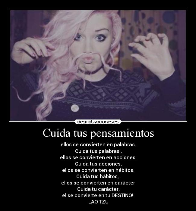 Cuida tus pensamientos - ellos se convierten en palabras.
Cuida tus palabras ,
ellos se convierten en acciones.
Cuida tus acciones,
ellos se convierten en hábitos.
Cuida tus hábitos,
ellos se convierten en carácter
Cuida tu carácter,
el se convierte en tu DESTINO!
LAO TZU