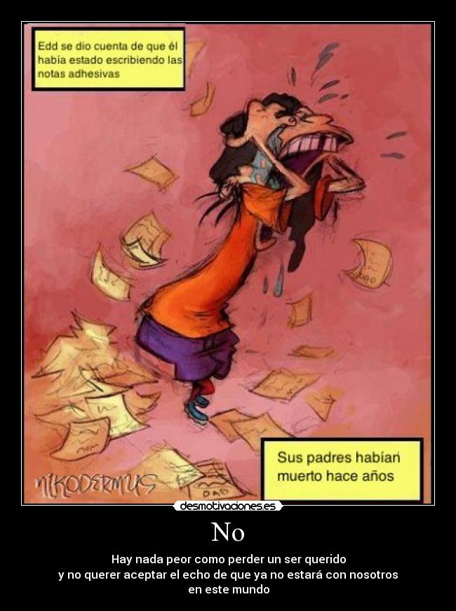 No - Hay nada peor como perder un ser querido
y no querer aceptar el echo de que ya no estará con nosotros
en este mundo