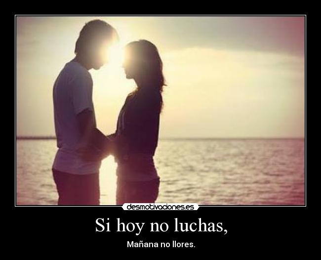 Si hoy no luchas, - Mañana no llores.