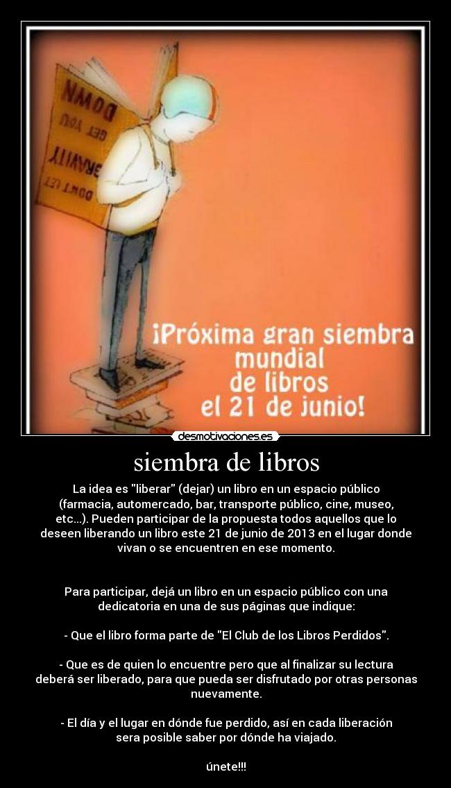 siembra de libros - La idea es liberar (dejar) un libro en un espacio público
(farmacia, automercado, bar, transporte público, cine, museo,
etc...). Pueden participar de la propuesta todos aquellos que lo
deseen liberando un libro este 21 de junio de 2013 en el lugar donde
vivan o se encuentren en ese momento.


Para participar, dejá un libro en un espacio público con una
dedicatoria en una de sus páginas que indique:

- Que el libro forma parte de El Club de los Libros Perdidos.

- Que es de quien lo encuentre pero que al finalizar su lectura
deberá ser liberado, para que pueda ser disfrutado por otras personas
nuevamente.

- El día y el lugar en dónde fue perdido, así en cada liberación
sera posible saber por dónde ha viajado.

únete!!!