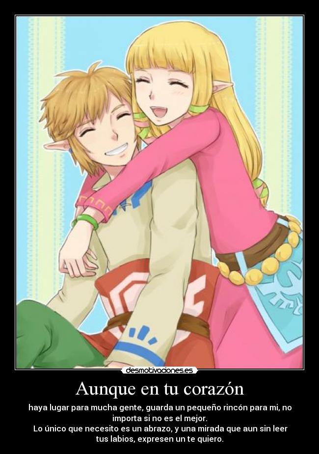 Aunque en tu corazón - haya lugar para mucha gente, guarda un pequeño rincón para mi, no
importa si no es el mejor.
Lo único que necesito es un abrazo, y una mirada que aun sin leer
tus labios, expresen un te quiero.