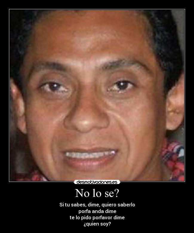 No lo se? - Si tu sabes, dime, quiero saberlo
porfa anda dime
te lo pido porfavor dime
¿quien soy?