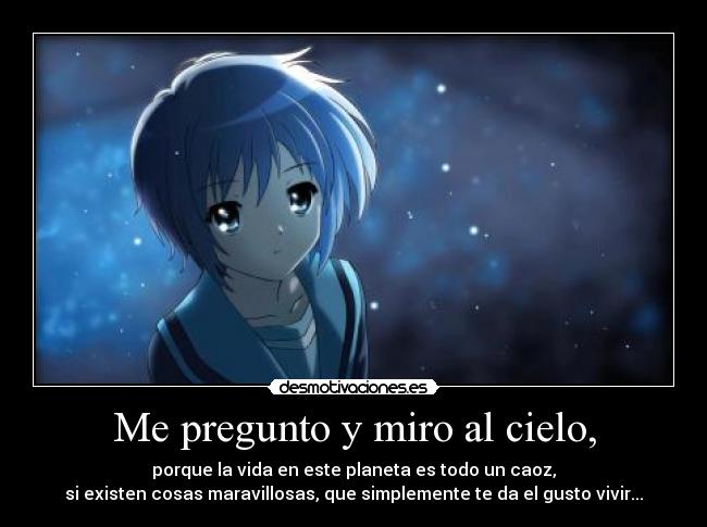Me pregunto y miro al cielo, - porque la vida en este planeta es todo un caoz,
si existen cosas maravillosas, que simplemente te da el gusto vivir...