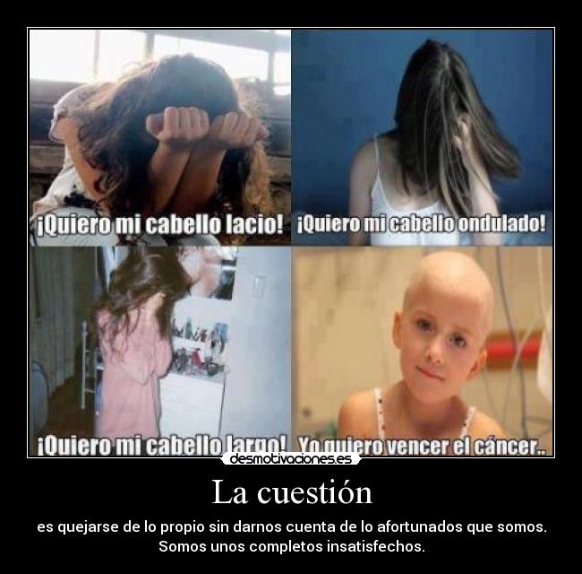 La cuestión - es quejarse de lo propio sin darnos cuenta de lo afortunados que somos.
Somos unos completos insatisfechos.