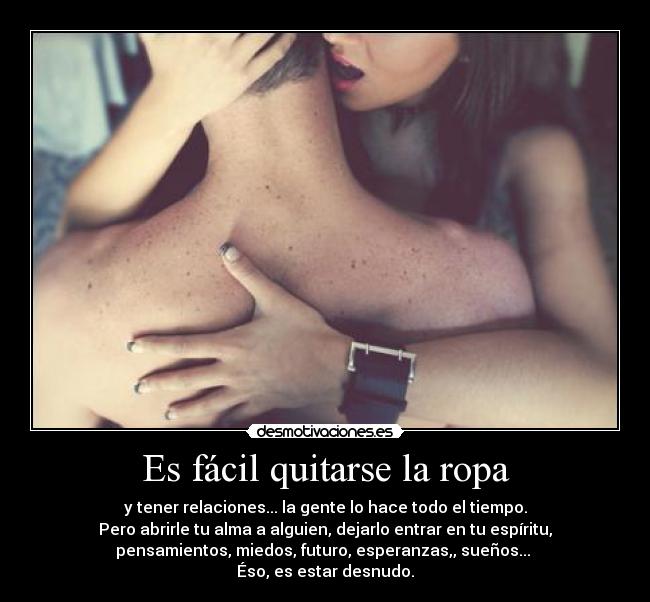 Es fácil quitarse la ropa - y tener relaciones... la gente lo hace todo el tiempo.
Pero abrirle tu alma a alguien, dejarlo entrar en tu espíritu,
pensamientos, miedos, futuro, esperanzas,, sueños... 
Éso, es estar desnudo.